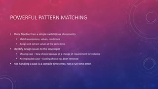 POWERFUL PATTERN MATCHING
• More flexible than a simple switch/case statements
• Match expressions, values, conditions
• Assign and extract values at the same time
• Identify design issues to the developer
• Missing case – New choice because of a change of requirement for instance
• An impossible case – Existing choice has been removed
• Not handling a case is a compile-time error, not a run-time error.
 
