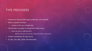 TYPE PROVIDERS
• Component that provides types, properties, and methods
• Match a specific interface
• Loaded as .NET type at design time
• The provider can adapt to change to its data source
• Input can come in different form
• JSON file, URL point to a service, connection string to a data source
• Uniform mechanism for data access
• Ex: SQL, CSV, XML, JSON, R & Powershell
 