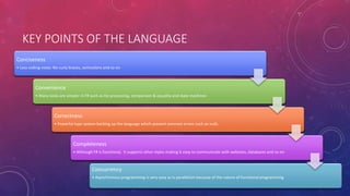 KEY POINTS OF THE LANGUAGE
Conciseness
• Less coding noise: No curly braces, semicolons and so on
Convenience
• Many tasks are simpler in F# such as list processing, comparison & equality and state machines
Correctness
• Powerful type system backing up the language which prevent common errors such as nulls.
Completeness
• Although F# is functional, it supports other styles making it easy to communicate with websites, databases and so on.
Concurrency
• Asynchronous programming is very easy as is parallelism because of the nature of functional programming
 
