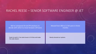 RACHEL REESE – SENIOR SOFTWARE ENGINEER @ JET
We’ve compared C# and F# solutions to
decide with which to move forward. (F# won)
Easier to work it. Can solve issues in 3-4 lines and make
the code cleaner.
Moved from 30k to 2.5 M users in three
months
Barely stressed our systems
 