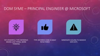 DOM SYME – PRINCIPAL ENGINEER @ MICROSOFT
F#’S POWERFUL TYPE INFERENCE
MEANS LESS TYPING, MORE
THINKING
TYPE-INFERRED CODE IS EASILY
REFACTORED
IMMEDIATE SCALING TO MASSIVE
DATA SETS
 