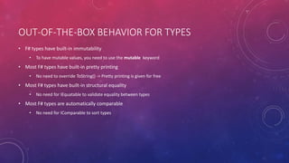 OUT-OF-THE-BOX BEHAVIOR FOR TYPES
• F# types have built-in immutability
• To have mutable values, you need to use the mutable keyword
• Most F# types have built-in pretty printing
• No need to override ToString() -> Pretty printing is given for free
• Most F# types have built-in structural equality
• No need for IEquatable to validate equality between types
• Most F# types are automatically comparable
• No need for IComparable to sort types
 