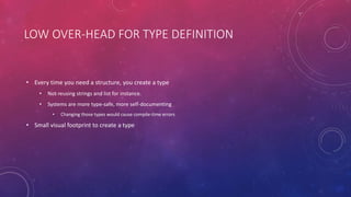 LOW OVER-HEAD FOR TYPE DEFINITION
• Every time you need a structure, you create a type
• Not reusing strings and list for instance.
• Systems are more type-safe, more self-documenting
• Changing those types would cause compile-time errors
• Small visual footprint to create a type
 