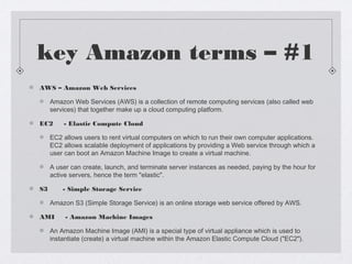 key Amazon terms – #1
AWS – Amazon Web Services
Amazon Web Services (AWS) is a collection of remote computing services (al...