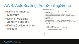 AWS::AutoScaling::AutoScalingGroup
→Define Minimum &
Maximum

→Define Availability
Zones we can use

→Define Configuration to
execute
"WebServerGroup1"	
  :	
  {	
  
	
  	
  	
  	
  	
  	
  "Type"	
  :	
  "AWS::AutoScaling::AutoScalingGroup",	
  
	
  	
  	
  	
  	
  	
  "Properties"	
  :	
  {	
  
	
  	
  	
  	
  	
  	
  	
  	
  "AvailabilityZones"	
  :	
  [	
  "us-­‐east-­‐1b","us-­‐east-­‐1d"	
  ],	
  
	
  	
  	
  	
  	
  	
  	
  	
  "LaunchConfigurationName"	
  :	
  {	
  "Ref"	
  :	
  "LaunchConfig1"	
  },	
  
	
  	
  	
  	
  	
  	
  	
  	
  "MinSize"	
  :	
  "1",	
  
	
  	
  	
  	
  	
  	
  	
  	
  "MaxSize"	
  :	
  "5",	
  
	
  	
  	
  	
  	
  	
  	
  	
  "DesiredCapacity"	
  :	
  {	
  "Ref"	
  :	
  "WebServerCapacity"	
  },	
  
	
  	
  	
  	
  	
  	
  	
  	
  "LoadBalancerNames"	
  :	
  [	
  {	
  "Ref"	
  :	
  "ElasticLoadBalancer"	
  }	
  ],	
  
	
  	
  	
  	
  	
  	
  	
  	
  "Tags"	
  :	
  [	
  
	
  	
  	
  	
  	
  	
  	
  	
  	
  	
  	
  {	
  	
  
	
  	
  	
  	
  	
  	
  	
  	
  	
  	
  	
  	
  	
  "Key"	
  	
  :	
  "Name",	
  	
  
	
  	
  	
  	
  	
  	
  	
  	
  	
  	
  	
  	
  	
  "Value"	
  :	
  "Drupaljam	
  Drupal	
  Instance",	
  	
  
	
  	
  	
  	
  	
  	
  	
  	
  	
  	
  	
  	
  	
  "PropagateAtLaunch"	
  :	
  “true"	
  
	
  	
  	
  	
  	
  	
  	
  	
  	
  	
  	
  }	
  
	
  	
  	
  	
  	
  	
  	
  	
  ]	
  
	
  	
  	
  	
  	
  	
  }
 