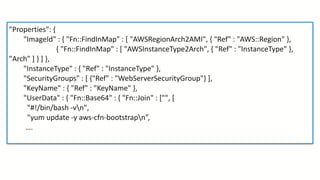 "Properties":	
  {	
  
	
  	
  	
  	
  	
  	
  	
  	
  "ImageId"	
  :	
  {	
  "Fn::FindInMap"	
  :	
  [	
  "AWSRegionArch2AMI",	
  {	
  "Ref"	
  :	
  "AWS::Region"	
  },	
  
	
  	
  	
  	
  	
  	
  	
  	
  	
  	
  	
  	
  	
  	
  	
  	
  	
  	
  	
  	
  	
  	
  	
  	
  	
  	
  {	
  "Fn::FindInMap"	
  :	
  [	
  "AWSInstanceType2Arch",	
  {	
  "Ref"	
  :	
  "InstanceType"	
  },	
  
"Arch"	
  ]	
  }	
  ]	
  },	
  
	
  	
  	
  	
  	
  	
  	
  	
  "InstanceType"	
  :	
  {	
  "Ref"	
  :	
  "InstanceType"	
  },	
  
	
  	
  	
  	
  	
  	
  	
  	
  "SecurityGroups"	
  :	
  [	
  {"Ref"	
  :	
  "WebServerSecurityGroup"}	
  ],	
  
	
  	
  	
  	
  	
  	
  	
  	
  "KeyName"	
  :	
  {	
  "Ref"	
  :	
  "KeyName"	
  },	
  
	
  	
  	
  	
  	
  	
  	
  	
  "UserData"	
  :	
  {	
  "Fn::Base64"	
  :	
  {	
  "Fn::Join"	
  :	
  ["",	
  [	
  
	
  	
  	
  	
  	
  	
  	
  	
  	
  	
  "#!/bin/bash	
  -­‐vn",	
  
	
  	
  	
  	
  	
  	
  	
  	
  	
  	
  "yum	
  update	
  -­‐y	
  aws-­‐cfn-­‐bootstrapn”,	
  
	
  	
  	
  	
  	
  	
  	
  	
  	
  ….	
  
 