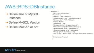 AWS::RDS::DBInstance
→Define size of MySQL
Instance

→Define MySQL Version

→Define MultiAZ or not
"MasterDB"	
  :	
  {	
  
	
  	
  	
  	
  	
  	
  "Type"	
  :	
  "AWS::RDS::DBInstance",	
  
	
  	
  	
  	
  	
  	
  "Properties"	
  :	
  {	
  
	
  	
  	
  	
  	
  	
  	
  	
  "DBName"	
  :	
  {	
  "Ref"	
  :	
  "DBName"	
  },	
  
	
  	
  	
  	
  	
  	
  	
  	
  "AllocatedStorage"	
  :	
  {	
  "Ref"	
  :	
  "DBAllocatedStorage"	
  },	
  
	
  	
  	
  	
  	
  	
  	
  	
  "DBInstanceClass"	
  :	
  {	
  "Ref"	
  :	
  "DBClass"	
  },	
  
	
  	
  	
  	
  	
  	
  	
  	
  "Engine"	
  :	
  "MySQL",	
  
	
  	
  	
  	
  	
  	
  	
  	
  "EngineVersion"	
  :	
  "5.6",	
  
	
  	
  	
  	
  	
  	
  	
  	
  "DBInstanceIdentifier"	
  :	
  "DrupalJamMasterDB",	
  
	
  	
  	
  	
  	
  	
  	
  	
  "DBSecurityGroups":	
  [	
  {	
  "Ref":	
  "DBSecurityGroup"	
  }	
  ],	
  
	
  	
  	
  	
  	
  	
  	
  	
  "MasterUsername"	
  :	
  {	
  "Ref"	
  :	
  "DBUsername"	
  },	
  
	
  	
  	
  	
  	
  	
  	
  	
  "MasterUserPassword"	
  :	
  {	
  "Ref"	
  :	
  "DBPassword"	
  },	
  
	
  	
  	
  	
  	
  	
  	
  	
  "MultiAZ"	
  :	
  {	
  "Ref"	
  :	
  "MultiAZDatabase"	
  },	
  
	
  	
  	
  	
  	
  	
  	
  	
  "Tags"	
  :	
  [{	
  "Key"	
  	
  :	
  "Name",	
  "Value"	
  :	
  "Drupaljam	
  Drupal	
  Master	
  Database"	
  }]	
  
	
  	
  	
  	
  	
  	
  },	
  
	
  	
  	
  	
  	
  	
  "DeletionPolicy"	
  :	
  "Snapshot"	
  
	
  	
  	
  	
  },
 
