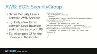 AWS::EC2::SecurityGroup
→Define Security Levels
between AWS Services

→Eg. Only allow traffic
between Load Balancer
and Instances on port 80

→Eg. Allow port 22 for the
IP range in the inputs
"WebServerSecurityGroup"	
  :	
  {	
  
	
  	
  	
  	
  	
  	
  "Type"	
  :	
  "AWS::EC2::SecurityGroup",	
  
	
  	
  	
  	
  	
  	
  "Properties"	
  :	
  {	
  
	
  	
  	
  	
  	
  	
  	
  	
  "GroupDescription"	
  :	
  "Enable	
  HTTP	
  access	
  via	
  port	
  80,	
  locked	
  down	
  to	
  requests	
  
from	
  the	
  load	
  balancer	
  only	
  and	
  SSH	
  access",	
  
	
  	
  	
  	
  	
  	
  	
  	
  "SecurityGroupIngress"	
  :	
  [	
  
	
  	
  	
  	
  	
  	
  	
  	
  	
  	
  {"IpProtocol"	
  :	
  "tcp",	
  "FromPort"	
  :	
  "80",	
  "ToPort"	
  :	
  "80",	
  
"SourceSecurityGroupOwnerId"	
  :	
  {"Fn::GetAtt"	
  :	
  ["ElasticLoadBalancer",	
  
"SourceSecurityGroup.OwnerAlias"]},"SourceSecurityGroupName"	
  :	
  {"Fn::GetAtt"	
  :	
  
["ElasticLoadBalancer",	
  "SourceSecurityGroup.GroupName"]}},	
  
	
  	
  	
  	
  	
  	
  	
  	
  	
  	
  {"IpProtocol"	
  :	
  "tcp",	
  "FromPort"	
  :	
  "22",	
  "ToPort"	
  :	
  "22",	
  "CidrIp"	
  :	
  {	
  "Ref"	
  :	
  
"SSHLocation"}}	
  
	
  	
  	
  	
  	
  	
  	
  	
  ]	
  
	
  	
  	
  	
  	
  	
  }	
  
	
  	
  	
  	
  }
 