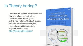 Is Theory boring?
Describes	
  the	
  optimal	
  environment	
  and	
  
how	
  this	
  relates	
  to	
  reality.	
  A	
  very	
  
digestible	
  book	
  	
  for	
  designing	
  
distributed	
  systems.	
  This	
  book	
  exposes	
  
software	
  patterns	
  that	
  every	
  self-­‐
respecting	
  cloud	
  infrastructure	
  
engineer	
  	
  should	
  know.	
  
http://the-­‐cloud-­‐book.com/
 