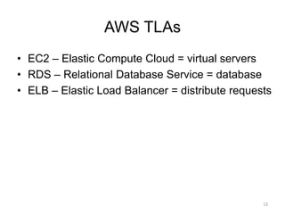 AWS TLAs
• EC2 – Elastic Compute Cloud = virtual servers
• RDS – Relational Database Service = database
• ELB – Elastic Load Balancer = distribute requests
13
 