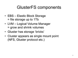 GlusterFS components
• EBS – Elastic Block Storage
= file storage up to 1Tb
• LVM – Logical Volume Manager
= grow and shrink volumes
• Gluster has storage ‘bricks’
• Cluster appears as single mount point
(NFS, Gluster protocol etc.)
18
 