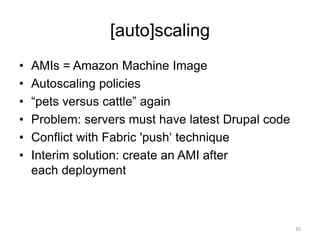 [auto]scaling
• AMIs = Amazon Machine Image
• Autoscaling policies
• “pets versus cattle” again
• Problem: servers must have latest Drupal code
• Conflict with Fabric 'push‘ technique
• Interim solution: create an AMI after
each deployment
35
 
