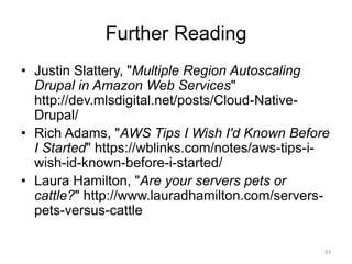 Further Reading
• Justin Slattery, "Multiple Region Autoscaling
Drupal in Amazon Web Services"
http://dev.mlsdigital.net/posts/Cloud-Native-
Drupal/
• Rich Adams, "AWS Tips I Wish I'd Known Before
I Started" https://wblinks.com/notes/aws-tips-i-
wish-id-known-before-i-started/
• Laura Hamilton, "Are your servers pets or
cattle?" http://www.lauradhamilton.com/servers-
pets-versus-cattle
43
 