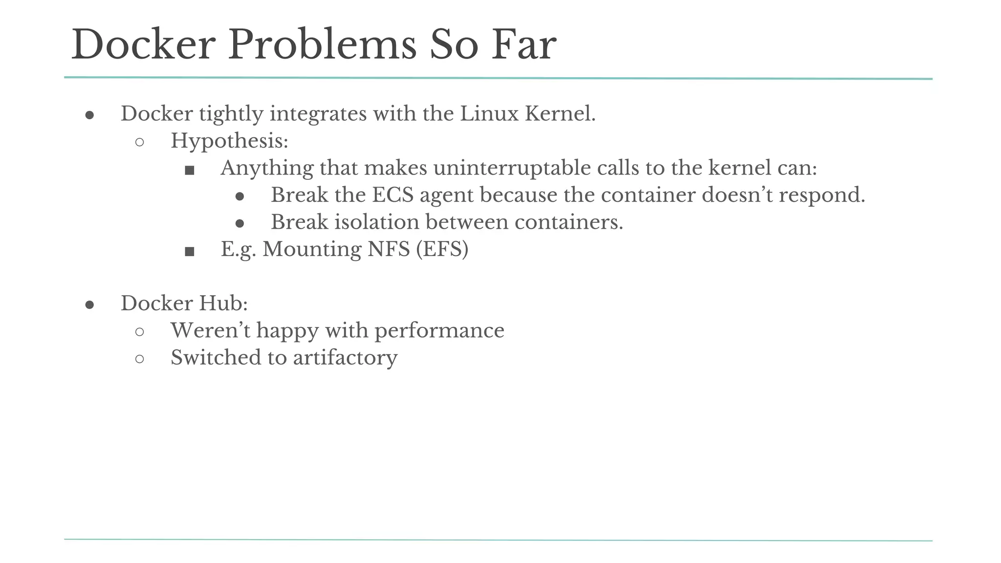 ● Docker tightly integrates with the Linux Kernel.
○ Hypothesis:
■ Anything that makes uninterruptable calls to the kernel can:
● Break the ECS agent because the container doesn’t respond.
● Break isolation between containers.
■ E.g. Mounting NFS (EFS)
● Docker Hub:
○ Weren’t happy with performance
○ Switched to artifactory
Docker Problems So Far
 