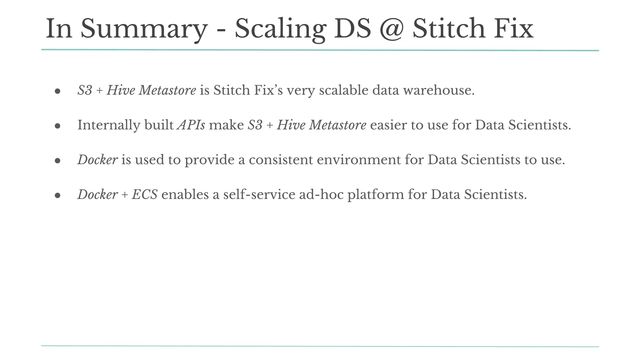 ● S3 + Hive Metastore is Stitch Fix’s very scalable data warehouse.
● Internally built APIs make S3 + Hive Metastore easier to use for Data Scientists.
● Docker is used to provide a consistent environment for Data Scientists to use.
● Docker + ECS enables a self-service ad-hoc platform for Data Scientists.
In Summary - Scaling DS @ Stitch Fix
 