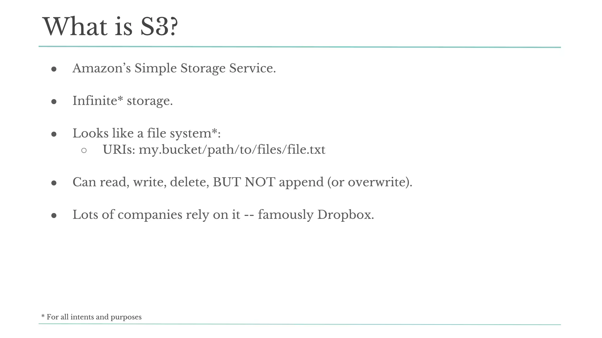 ● Amazon’s Simple Storage Service.
● Infinite* storage.
● Looks like a file system*:
○ URIs: my.bucket/path/to/files/file.txt
● Can read, write, delete, BUT NOT append (or overwrite).
● Lots of companies rely on it -- famously Dropbox.
What is S3?
* For all intents and purposes
 
