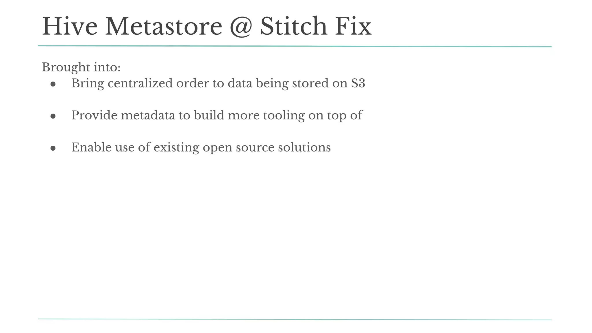 Hive Metastore @ Stitch Fix
Brought into:
● Bring centralized order to data being stored on S3
● Provide metadata to build more tooling on top of
● Enable use of existing open source solutions
 