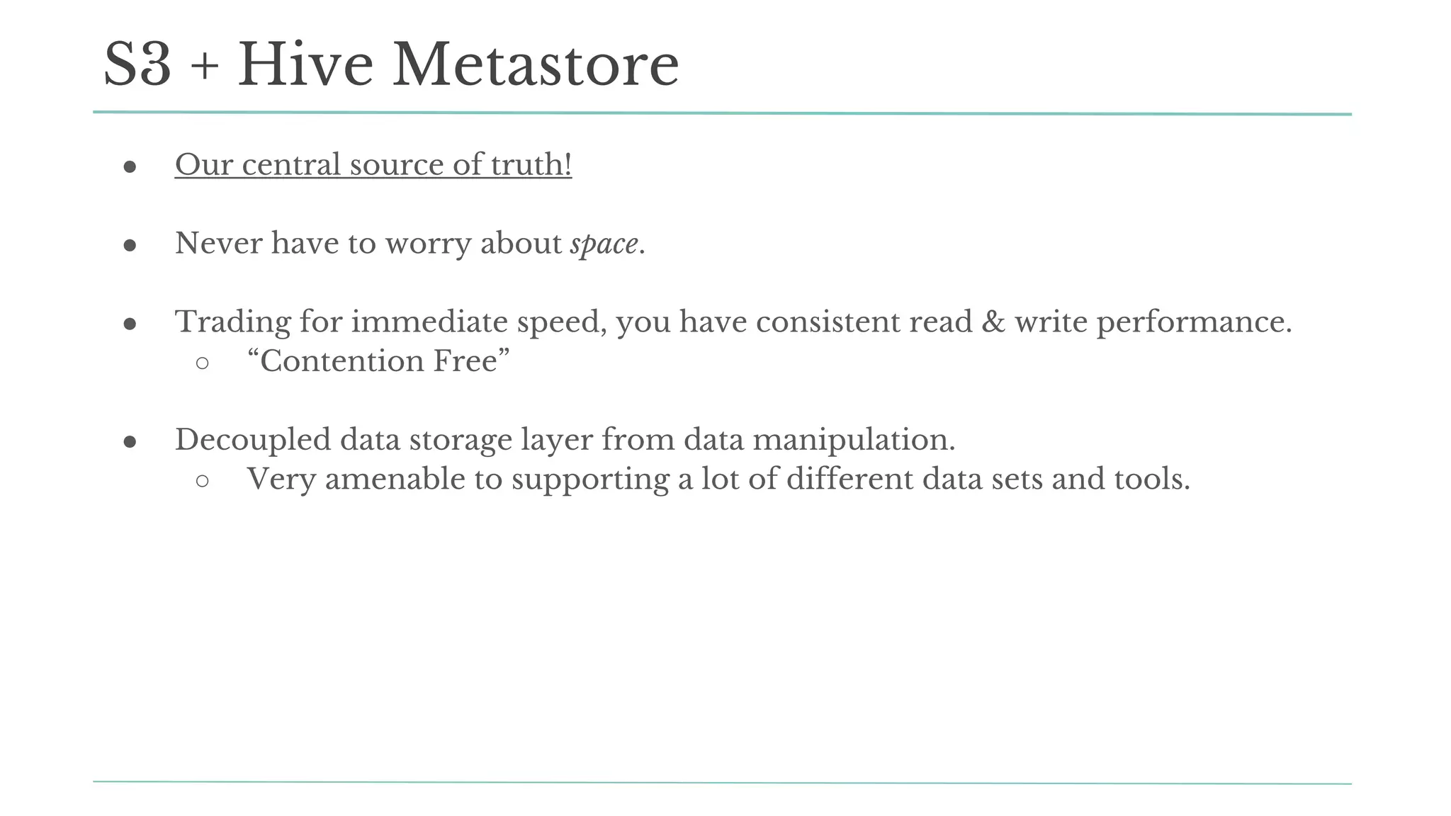 ● Our central source of truth!
● Never have to worry about space.
● Trading for immediate speed, you have consistent read & write performance.
○ “Contention Free”
● Decoupled data storage layer from data manipulation.
○ Very amenable to supporting a lot of different data sets and tools.
S3 + Hive Metastore
 