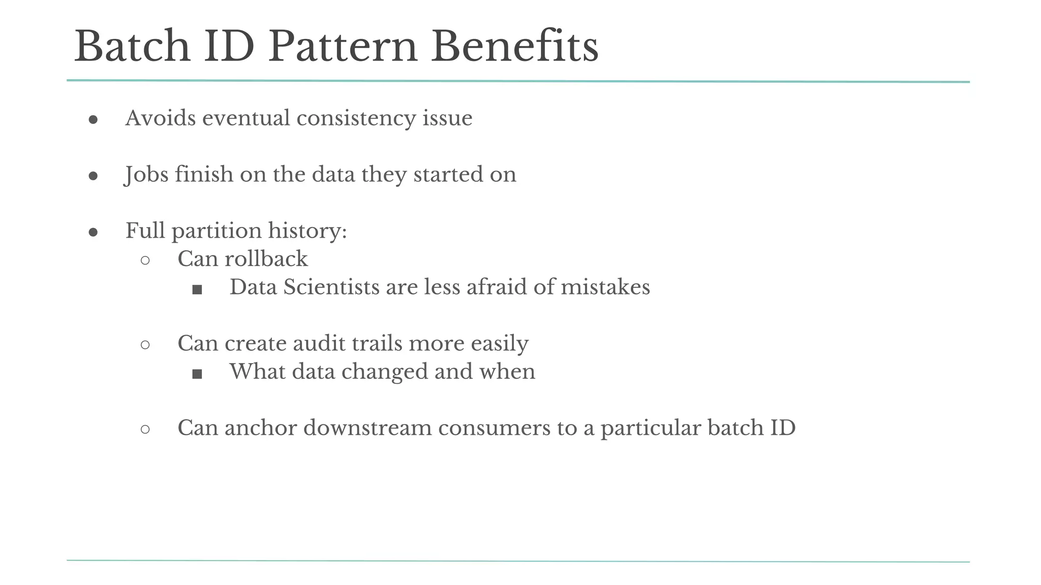 ● Avoids eventual consistency issue
● Jobs finish on the data they started on
● Full partition history:
○ Can rollback
■ Data Scientists are less afraid of mistakes
○ Can create audit trails more easily
■ What data changed and when
○ Can anchor downstream consumers to a particular batch ID
Batch ID Pattern Benefits
 