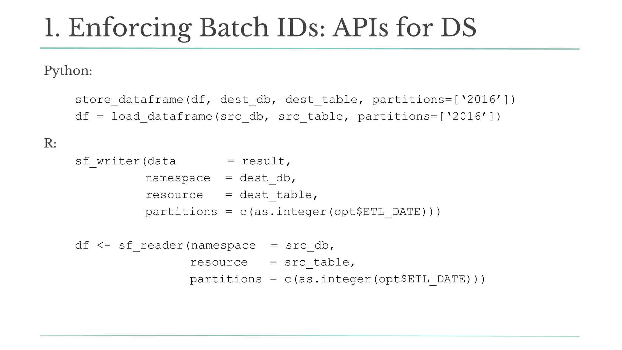 Python:
store_dataframe(df, dest_db, dest_table, partitions=[‘2016’])
df = load_dataframe(src_db, src_table, partitions=[‘2016’])
R:
sf_writer(data = result,
namespace = dest_db,
resource = dest_table,
partitions = c(as.integer(opt$ETL_DATE)))
df <- sf_reader(namespace = src_db,
resource = src_table,
partitions = c(as.integer(opt$ETL_DATE)))
1. Enforcing Batch IDs: APIs for DS
 