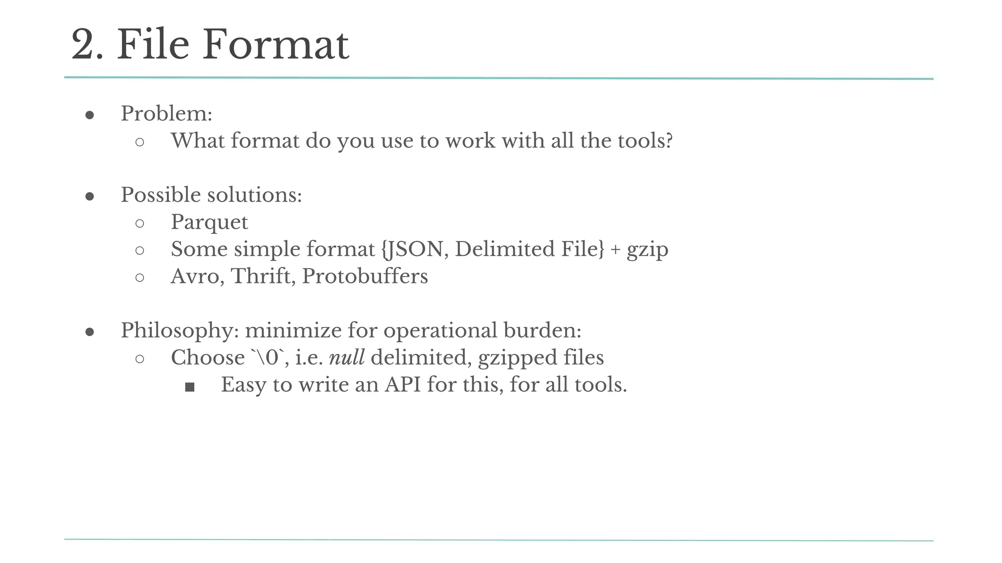 ● Problem:
○ What format do you use to work with all the tools?
● Possible solutions:
○ Parquet
○ Some simple format {JSON, Delimited File} + gzip
○ Avro, Thrift, Protobuffers
● Philosophy: minimize for operational burden:
○ Choose `0`, i.e. null delimited, gzipped files
■ Easy to write an API for this, for all tools.
2. File Format
 