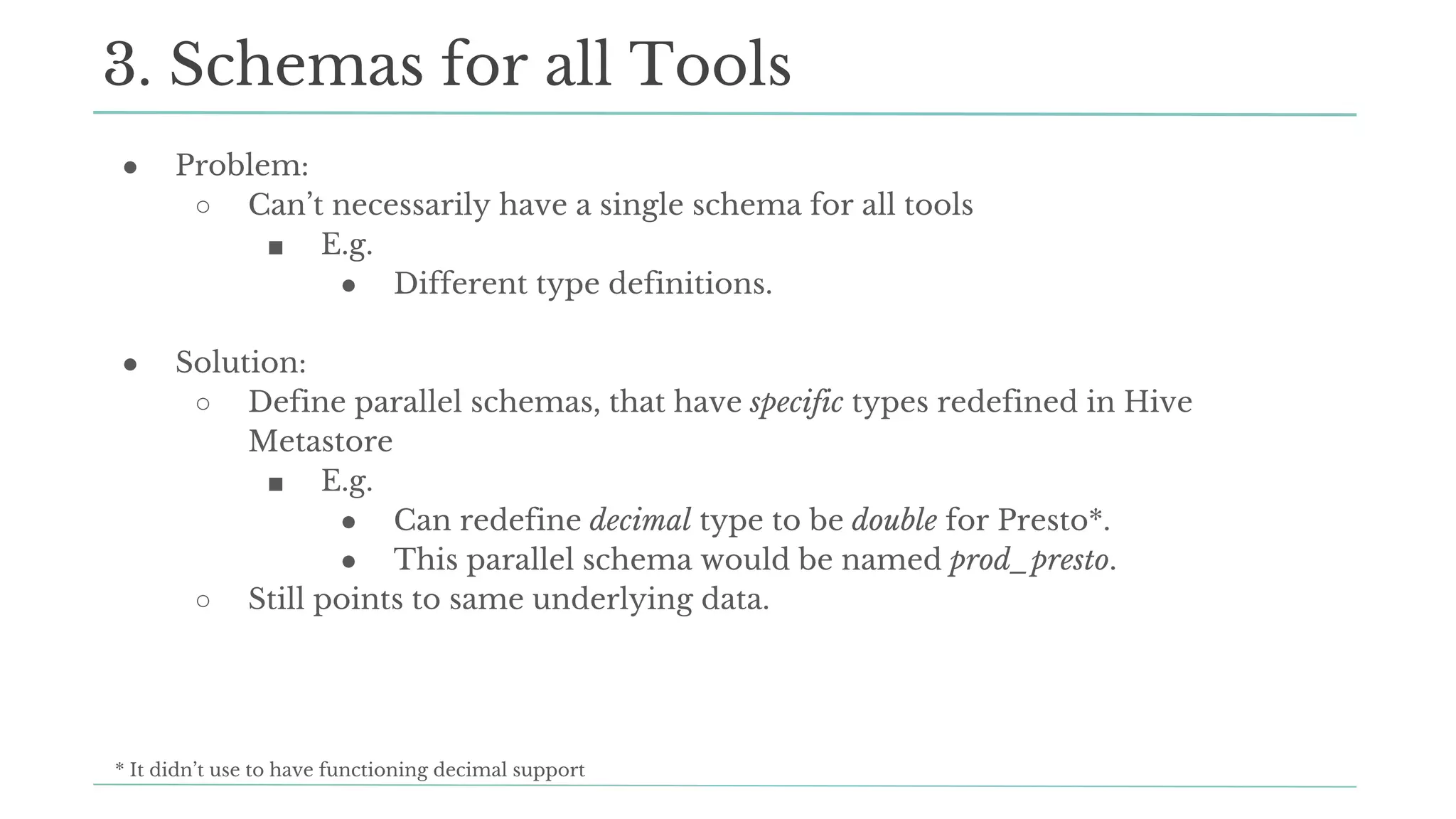 ● Problem:
○ Can’t necessarily have a single schema for all tools
■ E.g.
● Different type definitions.
● Solution:
○ Define parallel schemas, that have specific types redefined in Hive
Metastore
■ E.g.
● Can redefine decimal type to be double for Presto*.
● This parallel schema would be named prod_presto.
○ Still points to same underlying data.
3. Schemas for all Tools
* It didn’t use to have functioning decimal support
 