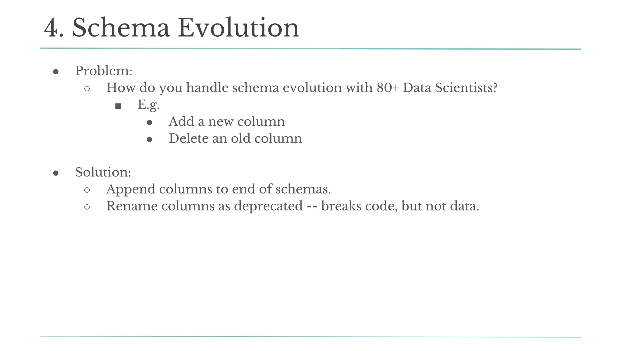 ● Problem:
○ How do you handle schema evolution with 80+ Data Scientists?
■ E.g.
● Add a new column
● Delete an old column
● Solution:
○ Append columns to end of schemas.
○ Rename columns as deprecated -- breaks code, but not data.
4. Schema Evolution
 