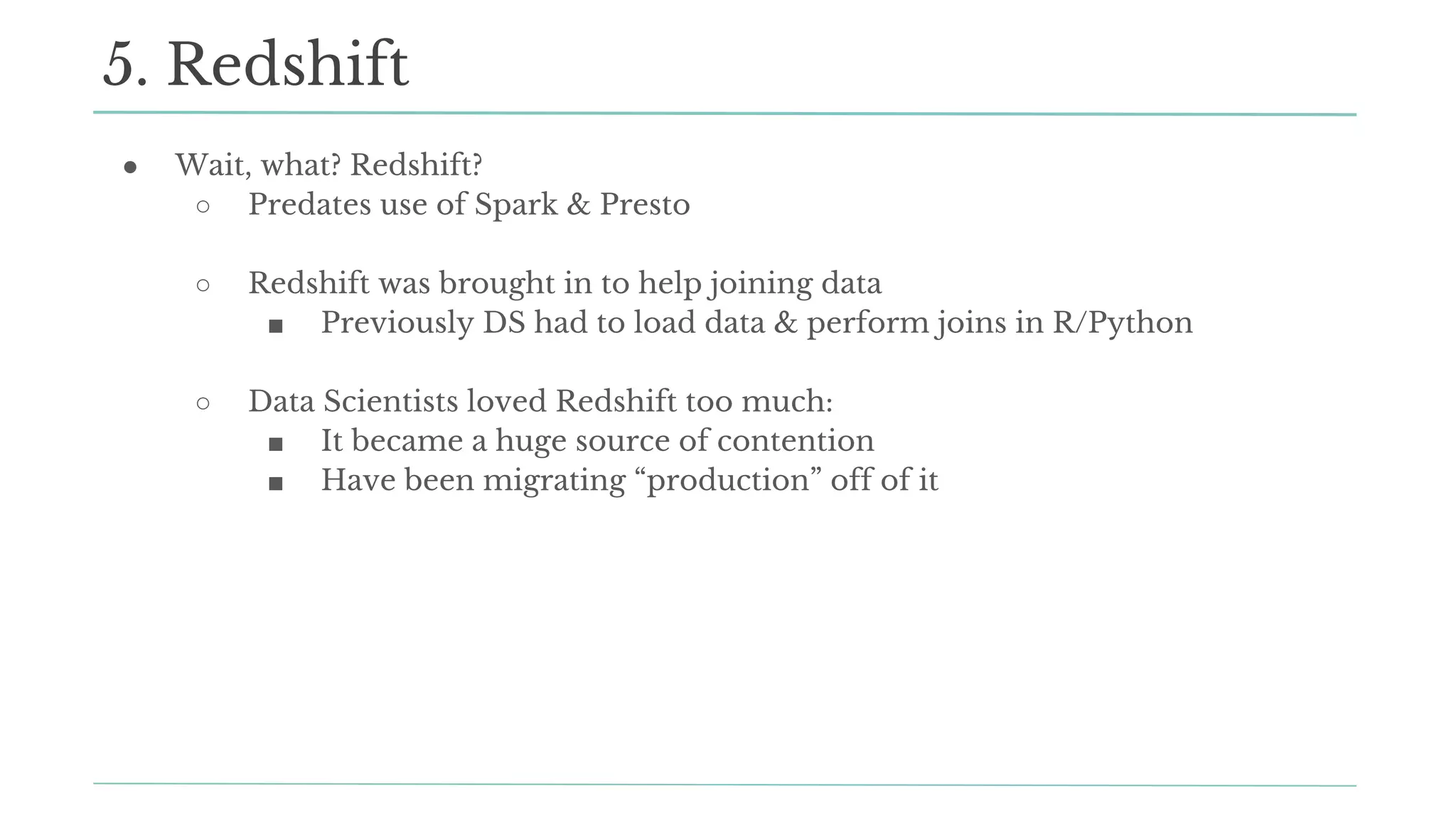 ● Wait, what? Redshift?
○ Predates use of Spark & Presto
○ Redshift was brought in to help joining data
■ Previously DS had to load data & perform joins in R/Python
○ Data Scientists loved Redshift too much:
■ It became a huge source of contention
■ Have been migrating “production” off of it
5. Redshift
 