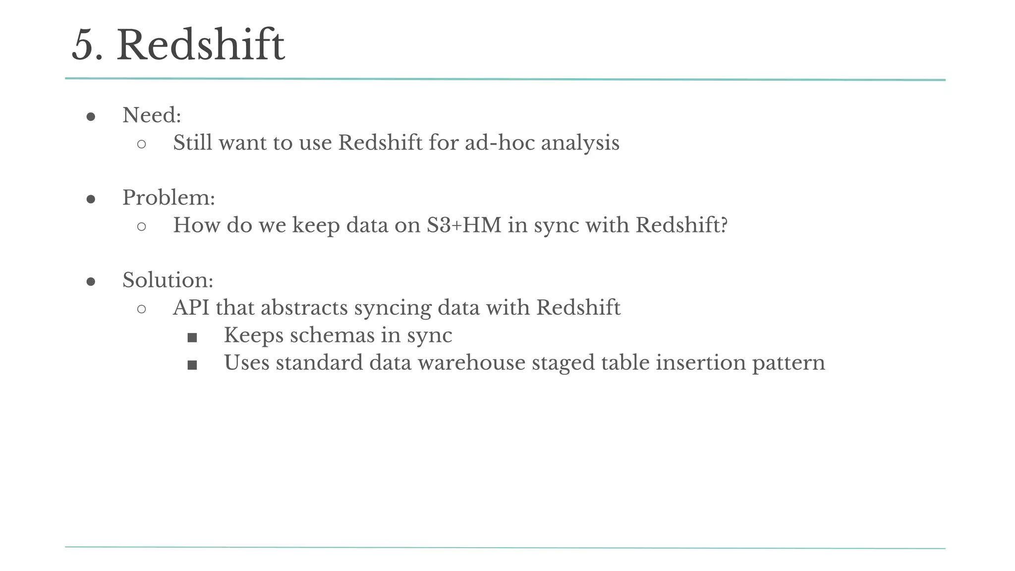 ● Need:
○ Still want to use Redshift for ad-hoc analysis
● Problem:
○ How do we keep data on S3+HM in sync with Redshift?
● Solution:
○ API that abstracts syncing data with Redshift
■ Keeps schemas in sync
■ Uses standard data warehouse staged table insertion pattern
5. Redshift
 