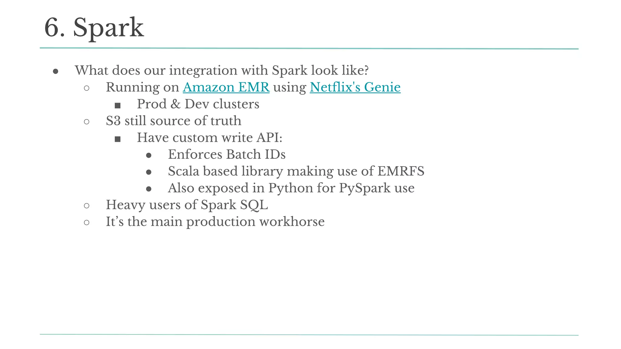 ● What does our integration with Spark look like?
○ Running on Amazon EMR using Netflix's Genie
■ Prod & Dev clusters
○ S3 still source of truth
■ Have custom write API:
● Enforces Batch IDs
● Scala based library making use of EMRFS
● Also exposed in Python for PySpark use
○ Heavy users of Spark SQL
○ It’s the main production workhorse
6. Spark
 