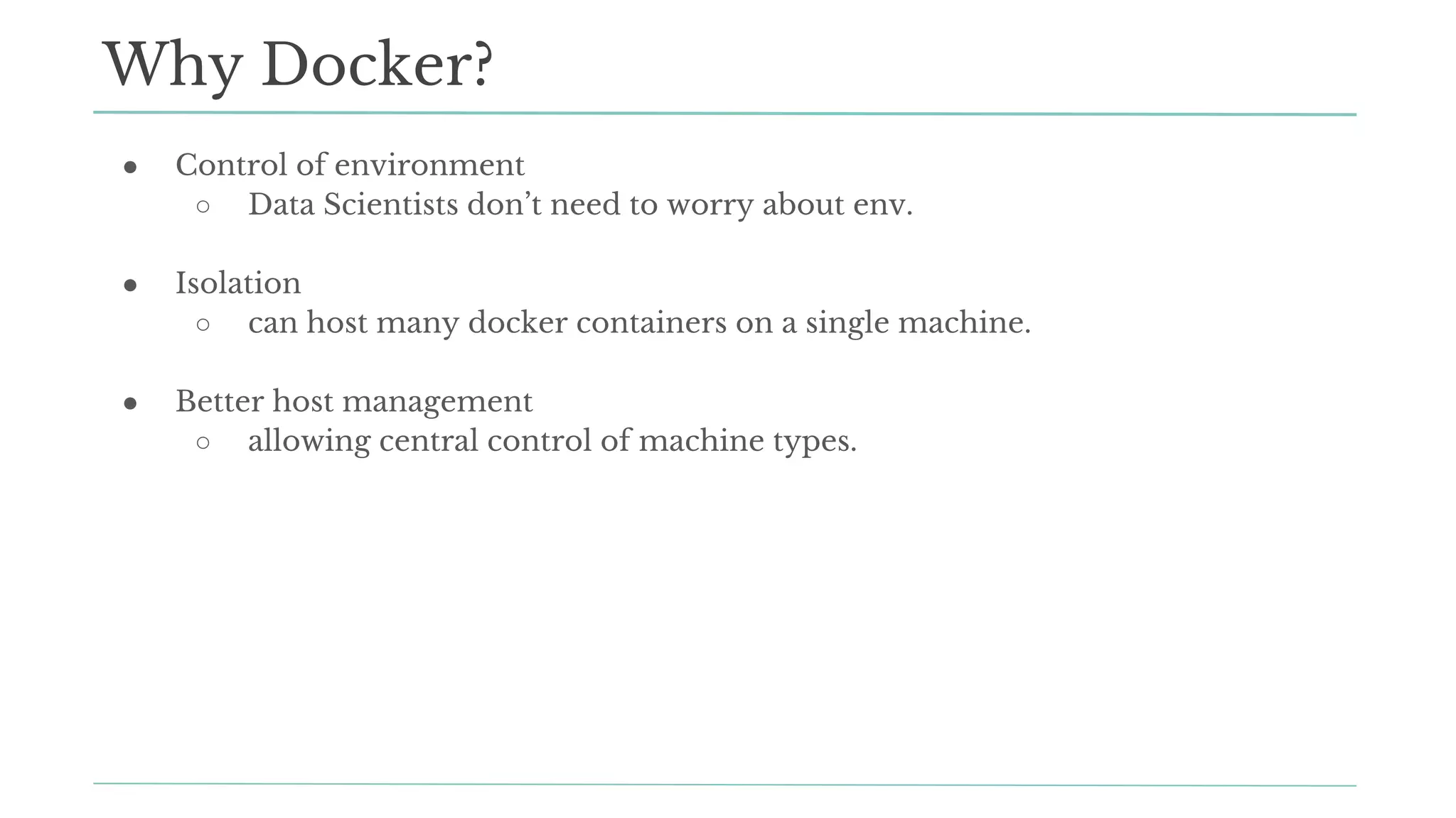 ● Control of environment
○ Data Scientists don’t need to worry about env.
● Isolation
○ can host many docker containers on a single machine.
● Better host management
○ allowing central control of machine types.
Why Docker?
 