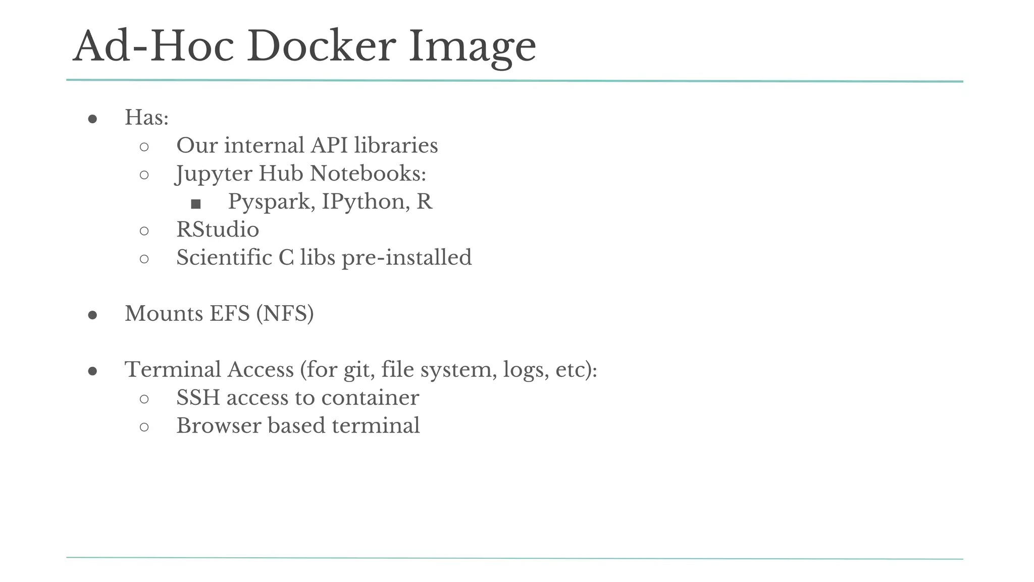 ● Has:
○ Our internal API libraries
○ Jupyter Hub Notebooks:
■ Pyspark, IPython, R
○ RStudio
○ Scientific C libs pre-installed
● Mounts EFS (NFS)
● Terminal Access (for git, file system, logs, etc):
○ SSH access to container
○ Browser based terminal
Ad-Hoc Docker Image
 