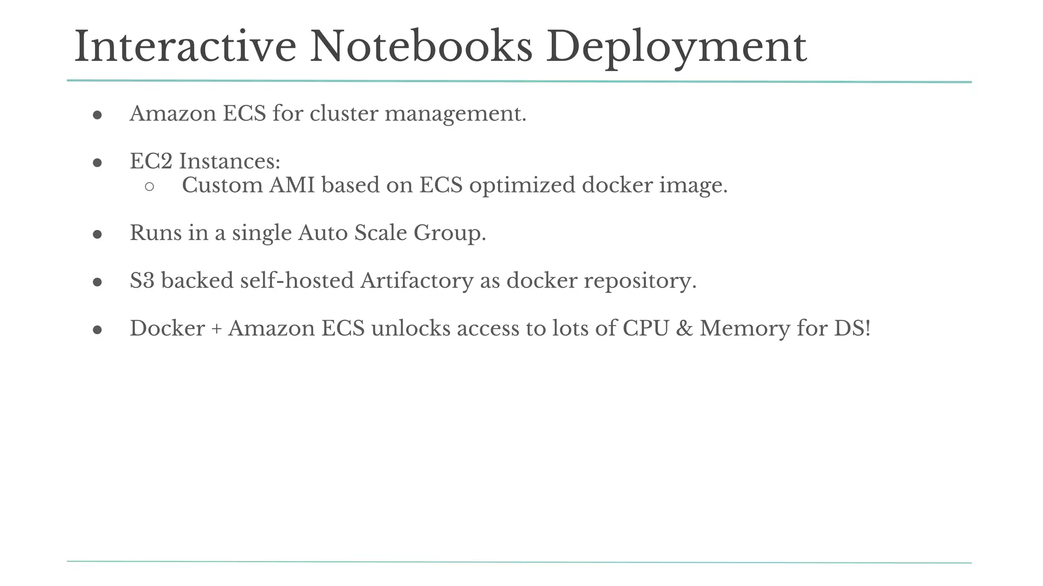 Interactive Notebooks Deployment
● Amazon ECS for cluster management.
● EC2 Instances:
○ Custom AMI based on ECS optimized docker image.
● Runs in a single Auto Scale Group.
● S3 backed self-hosted Artifactory as docker repository.
● Docker + Amazon ECS unlocks access to lots of CPU & Memory for DS!
 