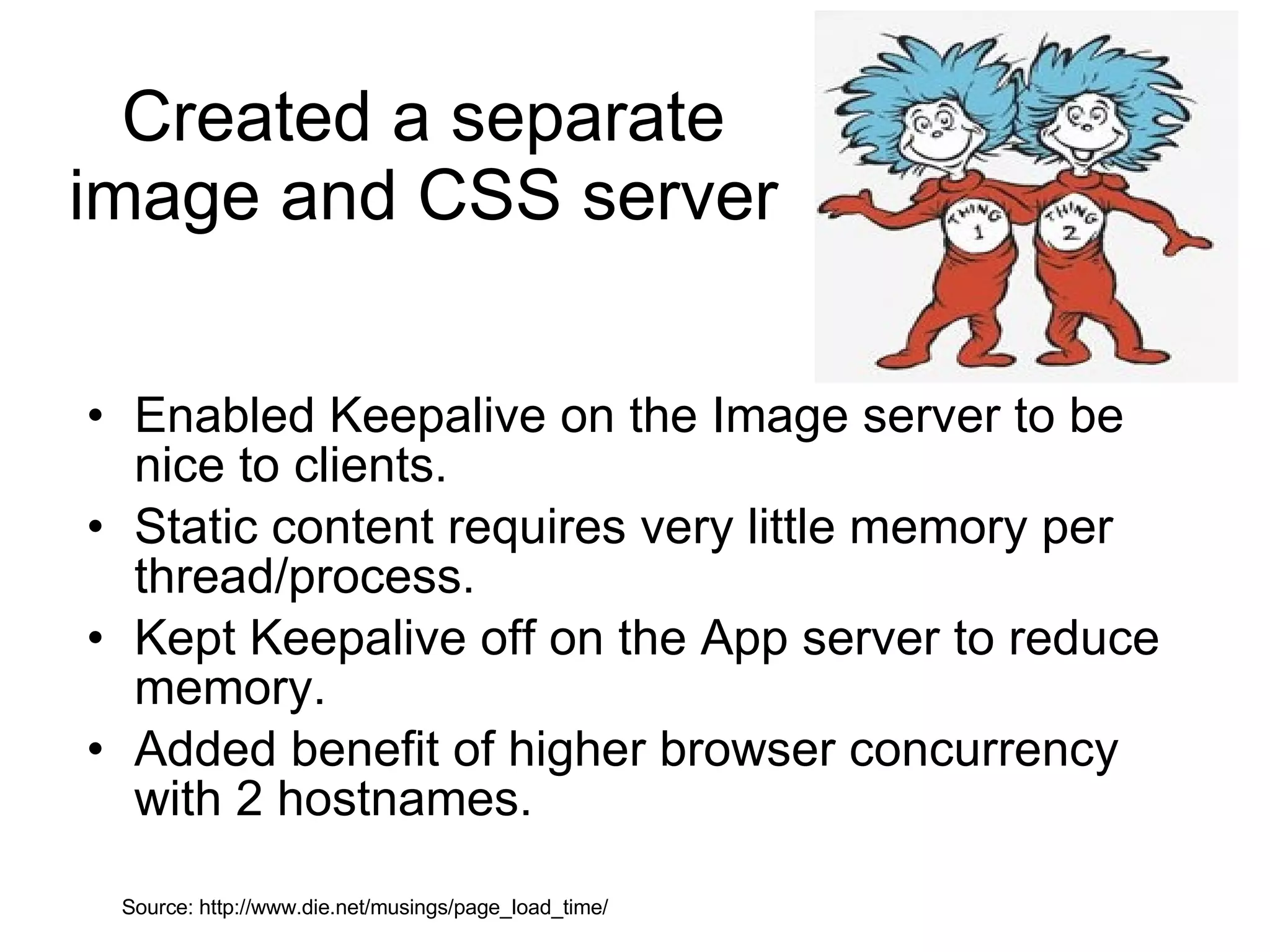 Created a separate image and CSS server Enabled Keepalive on the Image server to be nice to clients. Static content requires very little memory per thread/process.  Kept Keepalive off on the App server to reduce memory. Added benefit of higher browser concurrency with 2 hostnames. Source: http://www.die.net/musings/page_load_time/ 