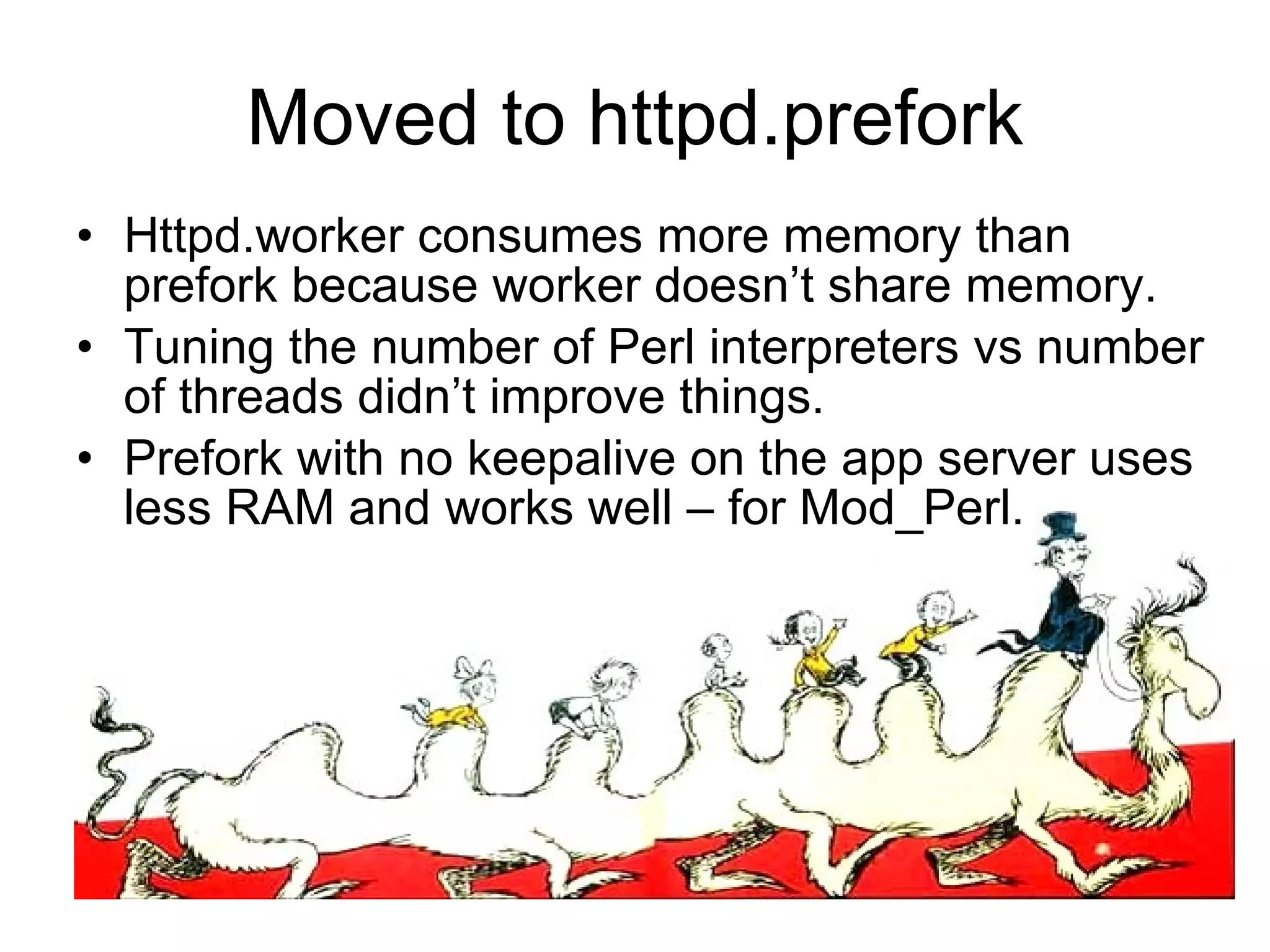 Moved to httpd.prefork Httpd.worker consumes more memory than prefork because worker doesn’t share memory. Tuning the number of Perl interpreters vs number of threads didn’t improve things. Prefork with no keepalive on the app server uses less RAM and works well – for Mod_Perl. 