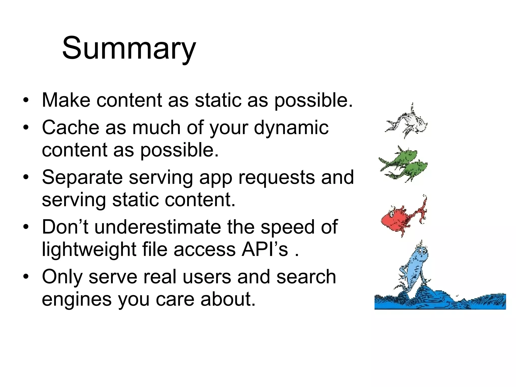 Summary Make content as static as possible. Cache as much of your dynamic content as possible. Separate serving app requests and serving static content. Don’t underestimate the speed of lightweight file access API’s . Only serve real users and search engines you care about. 