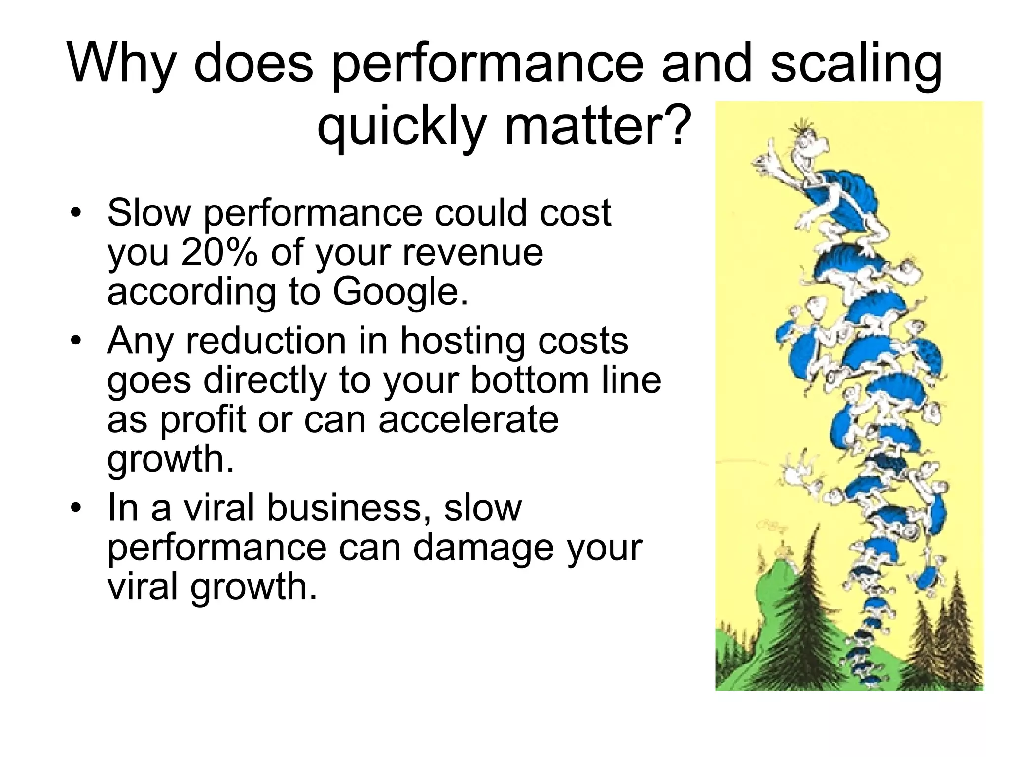 Why does performance and scaling quickly matter? Slow performance could cost you 20% of your revenue according to Google. Any reduction in hosting costs goes directly to your bottom line as profit or can accelerate growth.  In a viral business, slow performance can damage your viral growth.  