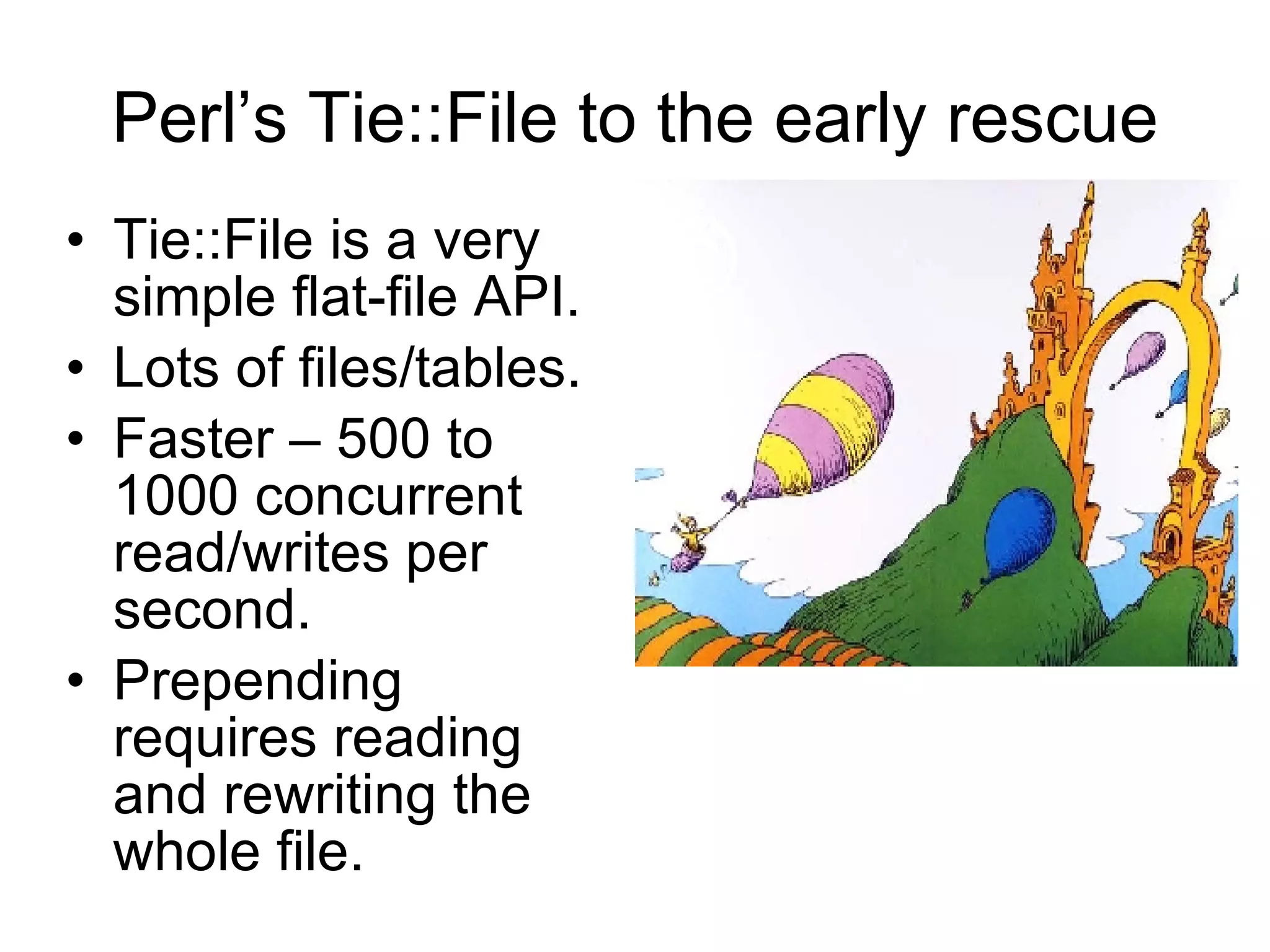 Perl’s Tie::File to the early rescue Tie::File is a very simple flat-file API. Lots of files/tables. Faster – 500 to 1000 concurrent read/writes per second.  Prepending requires reading and rewriting the whole file. 