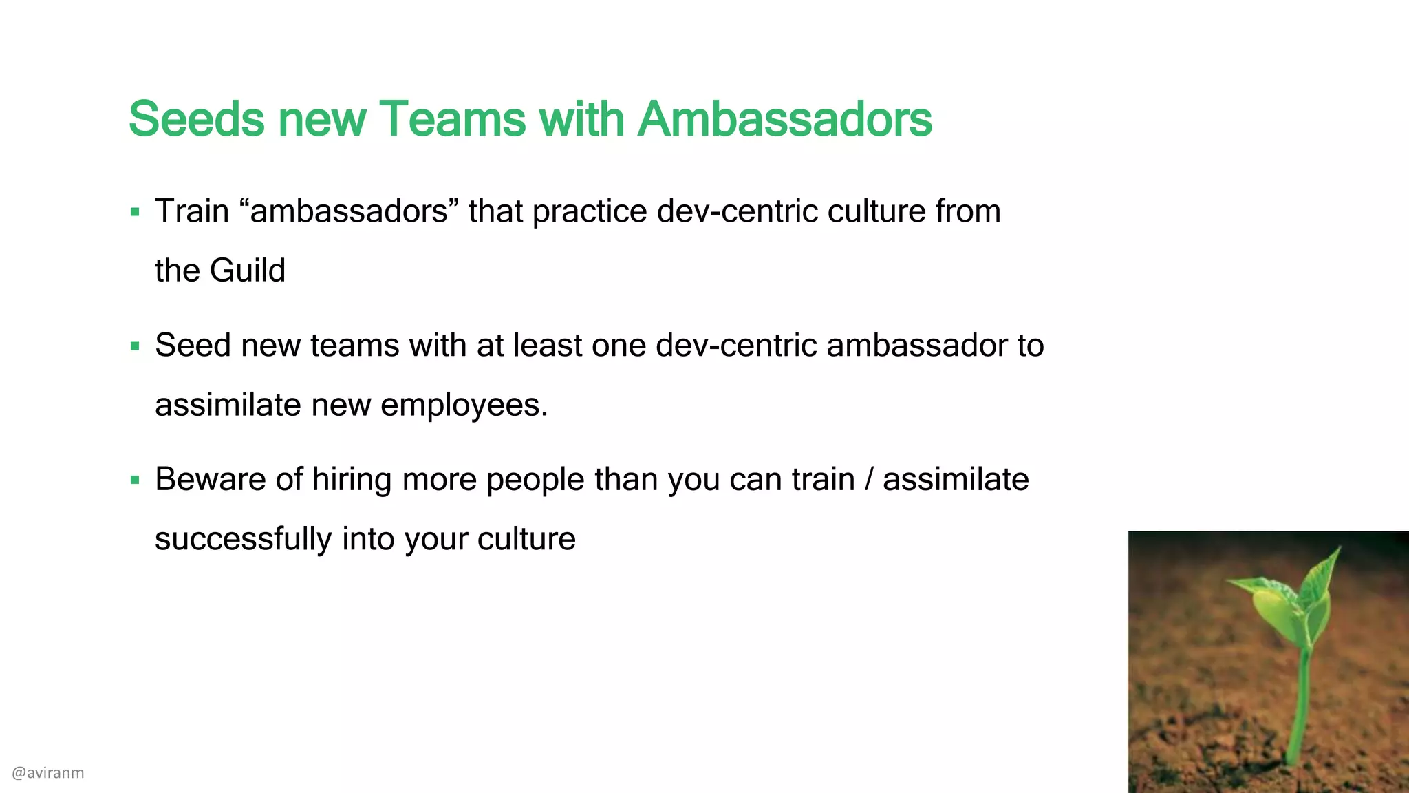 Seeds new Teams with Ambassadors
 Train “ambassadors” that practice dev-centric culture from
the Guild
 Seed new teams with at least one dev-centric ambassador to
assimilate new employees.
 Beware of hiring more people than you can train / assimilate
successfully into your culture
@aviranm
 