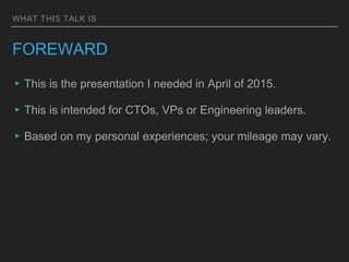 WHAT THIS TALK IS
FOREWARD
▸This is the presentation I needed in April of 2015.
▸This is intended for CTOs, VPs or Enginee...