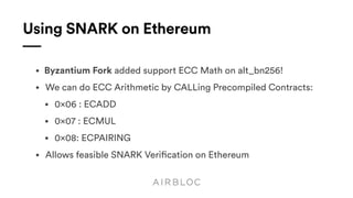 Using SNARK on Ethereum
• Byzantium Fork added support ECC Math on alt_bn256!
• We can do ECC Arithmetic by CALLing Precompiled Contracts:
• 0×06 : ECADD
• 0×07 : ECMUL
• 0×08: ECPAIRING
• Allows feasible SNARK Verification on Ethereum
 