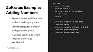 ZoKrates Example:
Adding Numbers
• Prove number addition task 
without leaking any data
• Prover computes number 
and generates proof
• It will be verified on-chain 
through generated
Verifier.sol
$ cat add
def main(field sum, 
private field a,
private field b) -> (field):
a + b == sum
return 1
$ ./zokrates compile -I add.code 
$ ./zokrates setup
$ ./zokrates compute-witness -a 3 1 2
$ ./zokrates generate-proof
$ ./zokrates export-verifier
 