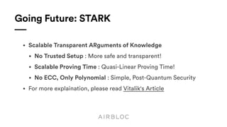 Going Future: STARK
• Scalable Transparent ARguments of Knowledge
• No Trusted Setup : More safe and transparent!
• Scalable Proving Time : Quasi-Linear Proving Time!
• No ECC, Only Polynomial : Simple, Post-Quantum Security
• For more explaination, please read Vitalik's Article
 
