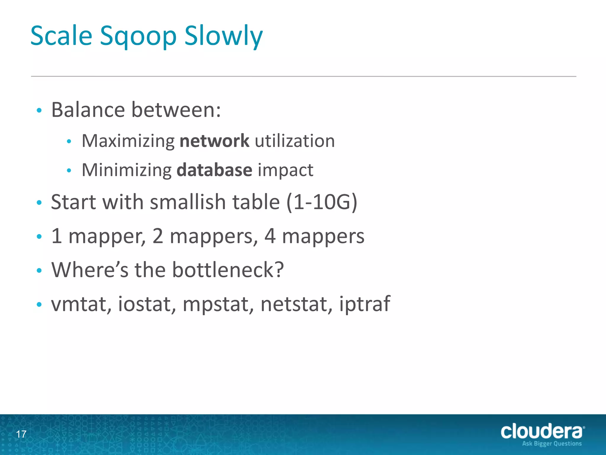 Scale Sqoop Slowly
• Balance between:
• Maximizing network utilization
• Minimizing database impact
• Start with smallish table (1-10G)
• 1 mapper, 2 mappers, 4 mappers
• Where’s the bottleneck?
• vmtat, iostat, mpstat, netstat, iptraf
17
 