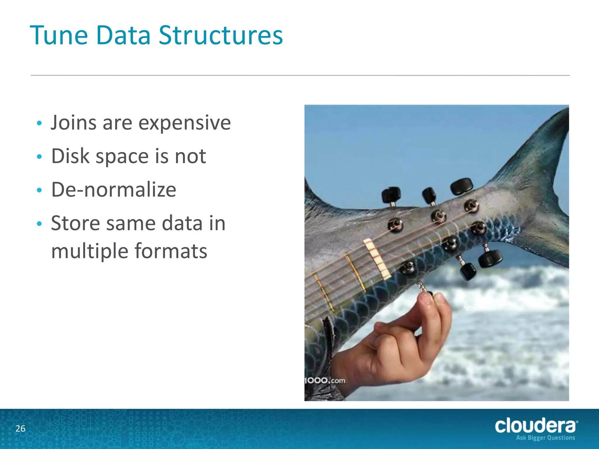 Tune Data Structures
• Joins are expensive
• Disk space is not
• De-normalize
• Store same data in
multiple formats
26
 