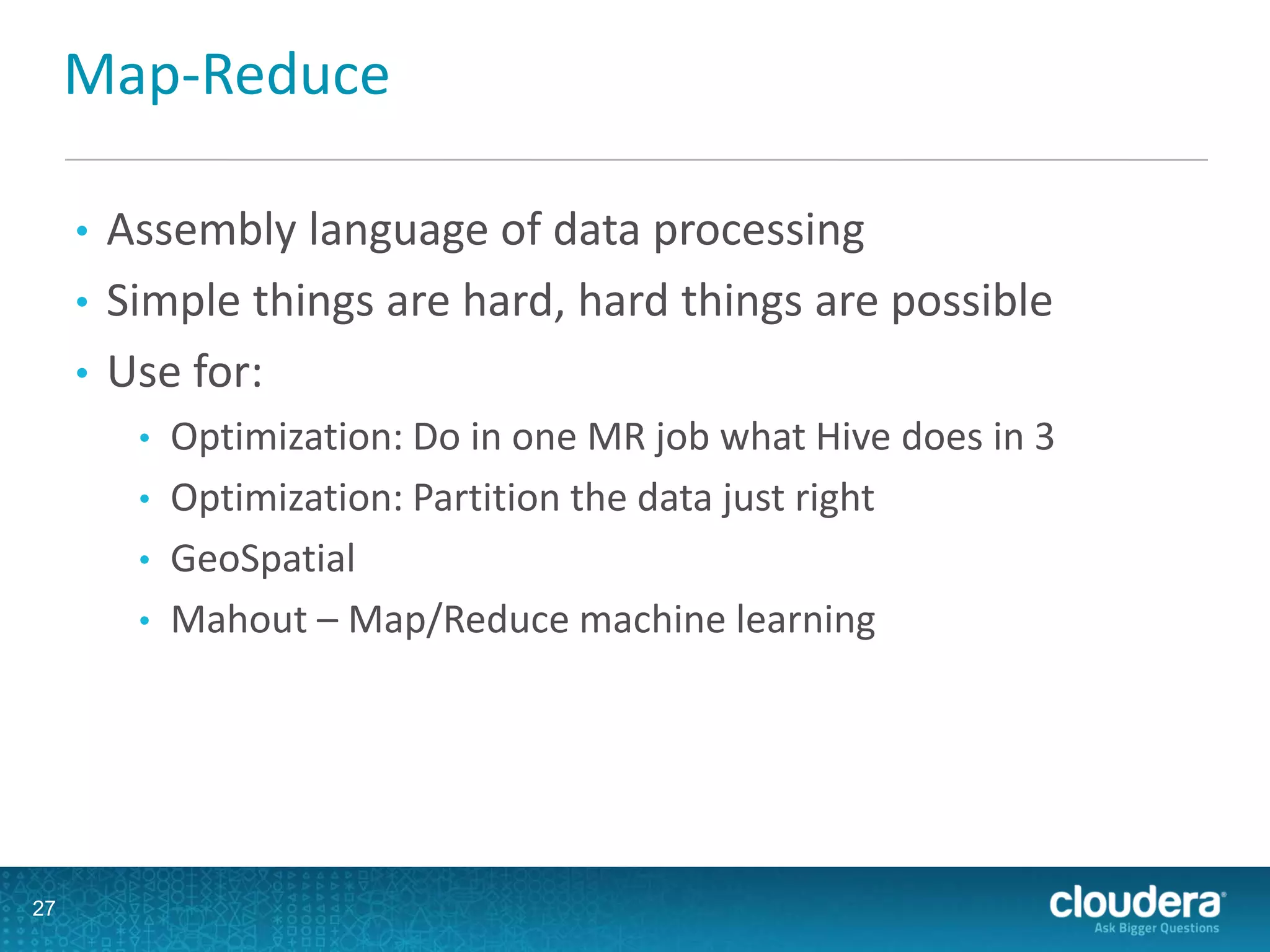 Map-Reduce
• Assembly language of data processing
• Simple things are hard, hard things are possible
• Use for:
• Optimization: Do in one MR job what Hive does in 3
• Optimization: Partition the data just right
• GeoSpatial
• Mahout – Map/Reduce machine learning
27
 