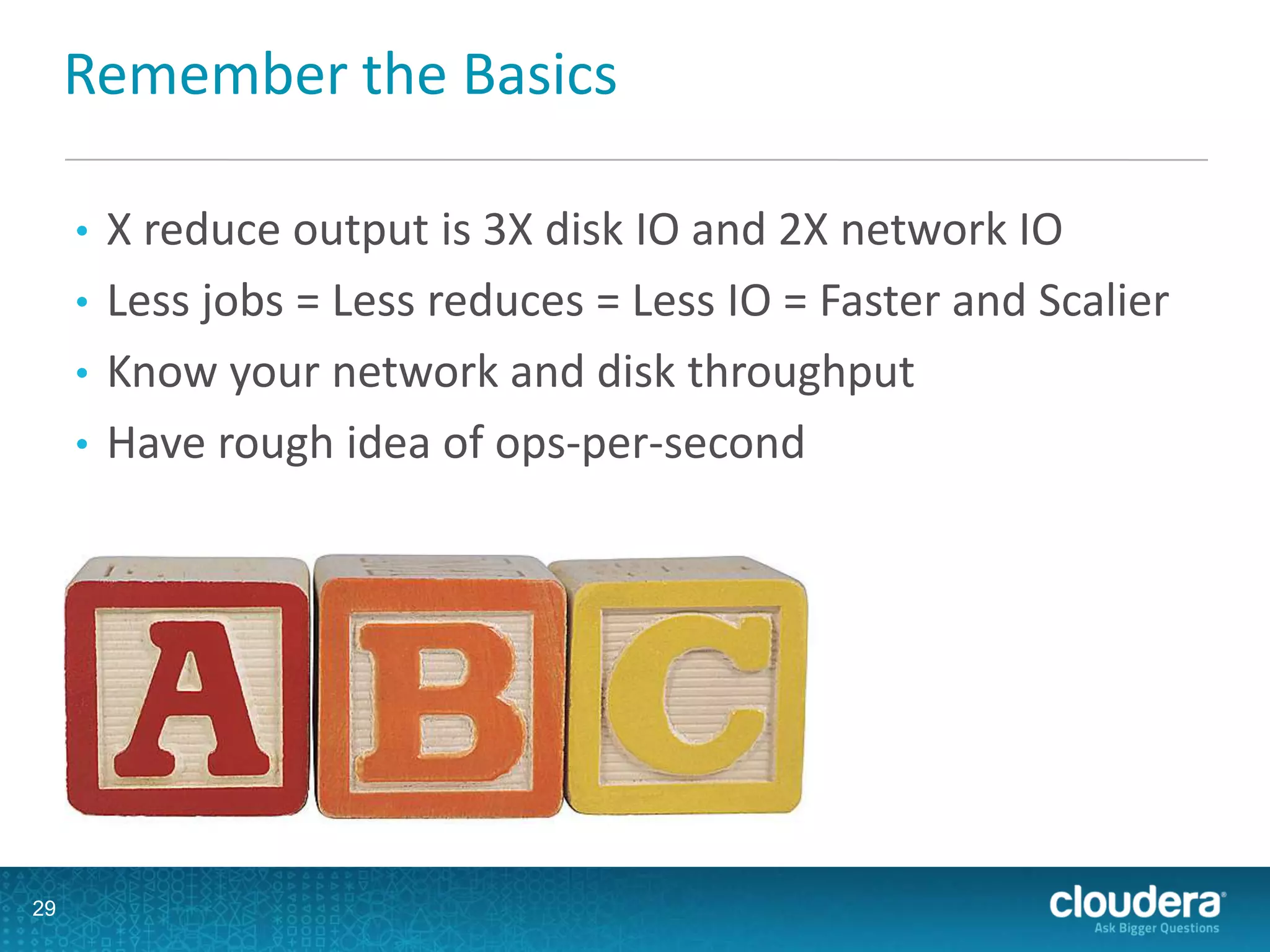 Remember the Basics
• X reduce output is 3X disk IO and 2X network IO
• Less jobs = Less reduces = Less IO = Faster and Scalier
• Know your network and disk throughput
• Have rough idea of ops-per-second
29
 