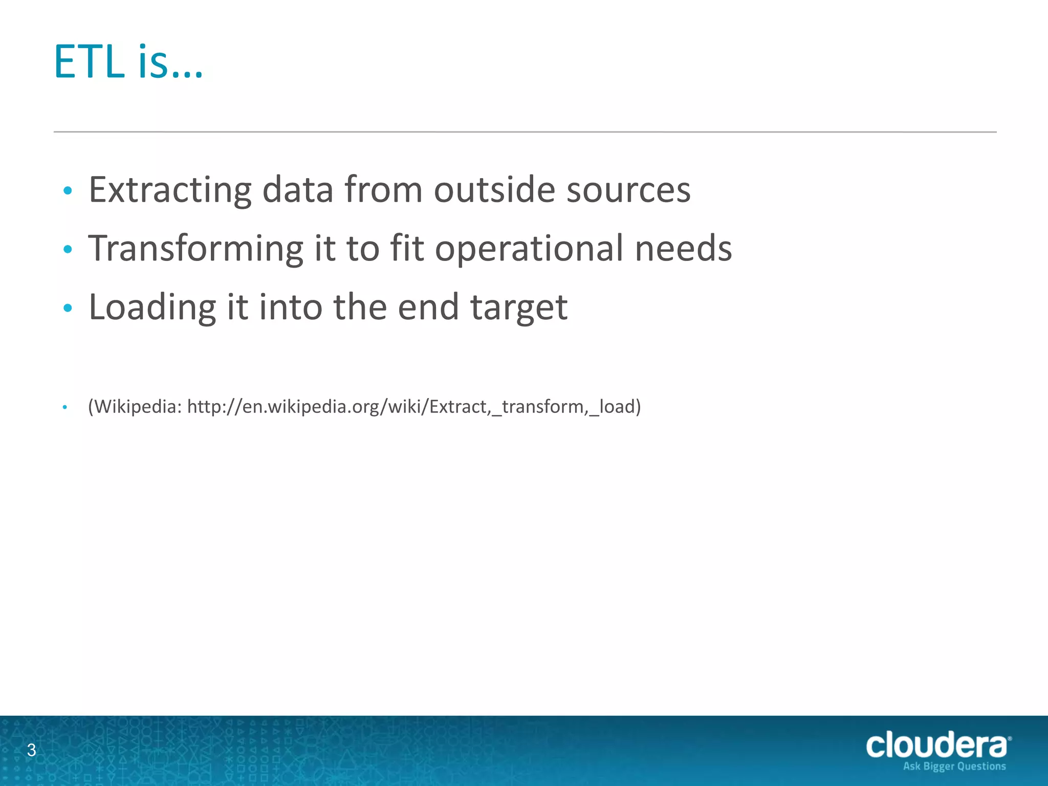 ETL is…
• Extracting data from outside sources
• Transforming it to fit operational needs
• Loading it into the end target
• (Wikipedia: http://en.wikipedia.org/wiki/Extract,_transform,_load)
3
 