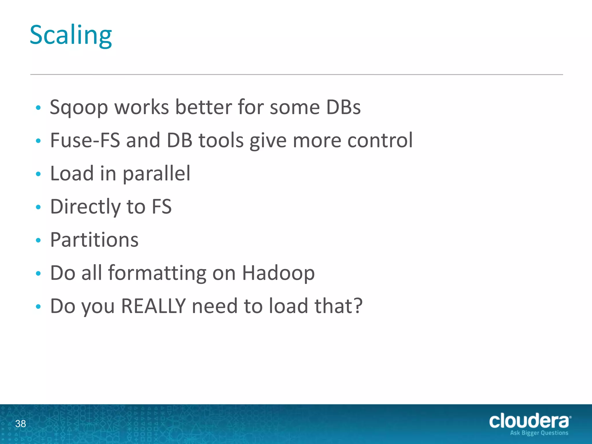 Scaling
• Sqoop works better for some DBs
• Fuse-FS and DB tools give more control
• Load in parallel
• Directly to FS
• Partitions
• Do all formatting on Hadoop
• Do you REALLY need to load that?
38
 