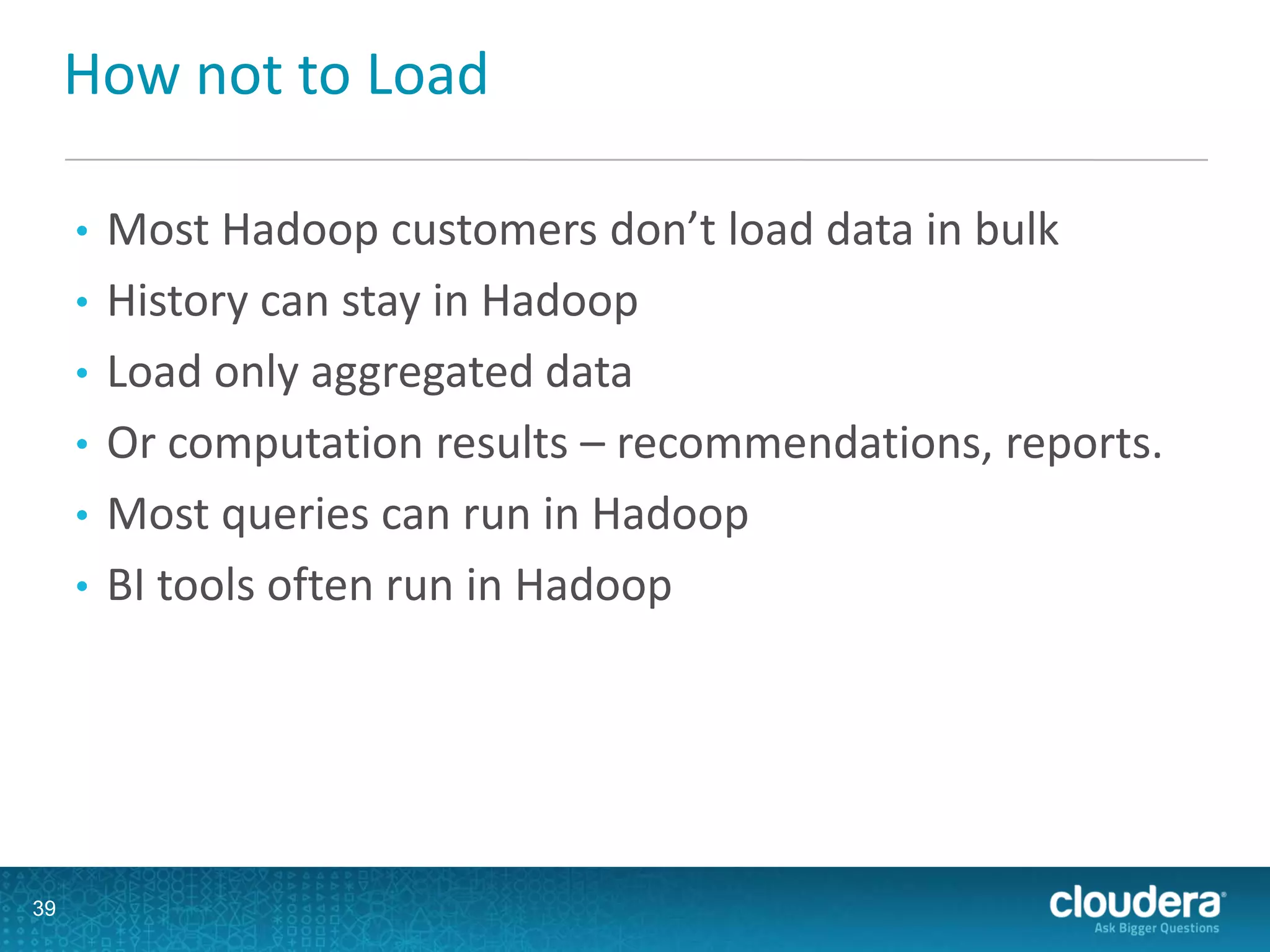 How not to Load
• Most Hadoop customers don’t load data in bulk
• History can stay in Hadoop
• Load only aggregated data
• Or computation results – recommendations, reports.
• Most queries can run in Hadoop
• BI tools often run in Hadoop
39
 
